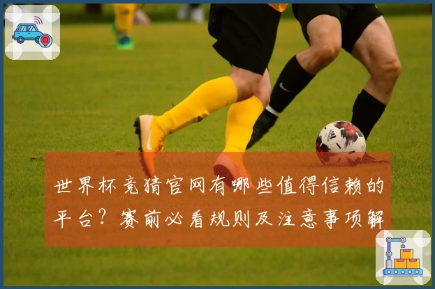 世界杯竞猜官网有哪些值得信赖的平台？赛前必看规则及注意事项解读