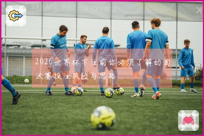 2026世界杯下注前你必须了解的淘汰赛投注风险与思路